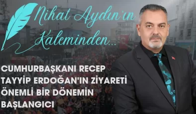 Nihat Aydın’ın Kaleminden… Cumhurbaşkanı Recep Tayyip Erdoğan’ın Ziyareti Önemli Bir Dönemin Başlangıcı